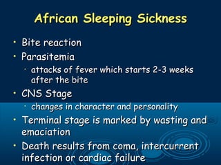 African Sleeping SicknessAfrican Sleeping Sickness
• Bite reactionBite reaction
• ParasitemiaParasitemia
•
attacks of fever which starts 2-3 weeksattacks of fever which starts 2-3 weeks
after the biteafter the bite
• CNS StageCNS Stage
•
changes in character and personalitychanges in character and personality
• Terminal stage is marked by wasting andTerminal stage is marked by wasting and
emaciationemaciation
• Death results from coma, intercurrentDeath results from coma, intercurrent
infection or cardiac failureinfection or cardiac failure
 