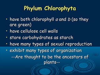 Phylum ChlorophytaPhylum Chlorophyta
• have both chlorophyllhave both chlorophyll aa andand bb (so they(so they
are green)are green)
• have cellulose cell wallshave cellulose cell walls
• store carbohydrates as starchstore carbohydrates as starch
• have many types of sexual reproductionhave many types of sexual reproduction
• exhibit many types of organizationexhibit many types of organization
--Are thought to be the ancestors of--Are thought to be the ancestors of
plants--plants--
 