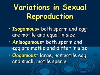 Variations in SexualVariations in Sexual
ReproductionReproduction
• IsogamousIsogamous= both sperm and egg= both sperm and egg
are motile and equal in sizeare motile and equal in size
• AnisogamousAnisogamous= both sperm and= both sperm and
egg are motile and differ in sizeegg are motile and differ in size
• OogamousOogamous= large, nonmotile egg= large, nonmotile egg
and small, motile spermand small, motile sperm
 