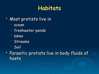 Habitats
Habitats
• Most protists live in
Most protists live in
•
ocean
ocean
•
freshwater ponds
freshwater ponds
•
lakes
lakes
•
Streams
Streams
•
Soil
Soil
• Parasitic protists live in body fluids of
Parasitic protists live in body fluids of
hosts
hosts
 