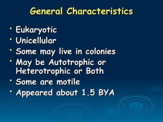 General Characteristics
General Characteristics
• Eukaryotic
Eukaryotic
• Unicellular
Unicellular
• Some may live in colonies
Some may live in colonies
• May be Autotrophic or
May be Autotrophic or
Heterotrophic or Both
Heterotrophic or Both
• Some are motile
Some are motile
• Appeared about 1.5 BYA
Appeared about 1.5 BYA
 