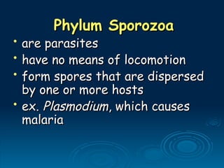 Phylum Sporozoa
Phylum Sporozoa
• are parasites
are parasites
• have no means of locomotion
have no means of locomotion
• form spores that are dispersed
form spores that are dispersed
by one or more hosts
by one or more hosts
• ex.
ex. Plasmodium
Plasmodium, which causes
, which causes
malaria
malaria
 