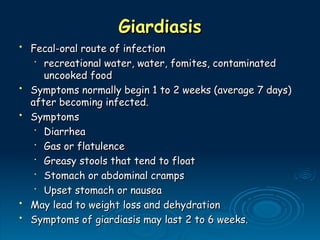 Giardiasis
Giardiasis
• Fecal-oral route of infection
Fecal-oral route of infection
•
recreational water, water, fomites, contaminated
recreational water, water, fomites, contaminated
uncooked food
uncooked food
• Symptoms normally begin 1 to 2 weeks (average 7 days)
Symptoms normally begin 1 to 2 weeks (average 7 days)
after becoming infected.
after becoming infected.
• Symptoms
Symptoms
•
Diarrhea
Diarrhea
•
Gas or flatulence
Gas or flatulence
•
Greasy stools that tend to float
Greasy stools that tend to float
•
Stomach or abdominal cramps
Stomach or abdominal cramps
•
Upset stomach or nausea
Upset stomach or nausea
• May lead to weight loss and dehydration
May lead to weight loss and dehydration
• Symptoms of giardiasis may last 2 to 6 weeks.
Symptoms of giardiasis may last 2 to 6 weeks.
 