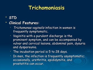 Trichomoniasis
Trichomoniasis
• STD
STD
• Clinical Features:
Clinical Features:
•
Trichomonas vaginalis
Trichomonas vaginalis infection in women is
infection in women is
frequently symptomatic.
frequently symptomatic.
•
Vaginitis with a purulent discharge is the
Vaginitis with a purulent discharge is the
prominent symptom, and can be accompanied by
prominent symptom, and can be accompanied by
vulvar and cervical lesions, abdominal pain, dysuria
vulvar and cervical lesions, abdominal pain, dysuria
and dyspareunia.
and dyspareunia.
•
The incubation period is 5 to 28 days.
The incubation period is 5 to 28 days.
•
In men, the infection is frequently asymptomatic;
In men, the infection is frequently asymptomatic;
occasionally, urethritis, epididymitis, and
occasionally, urethritis, epididymitis, and
prostatitis can occur.
prostatitis can occur.
 