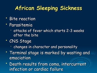 African Sleeping Sickness
African Sleeping Sickness
• Bite reaction
Bite reaction
• Parasitemia
Parasitemia
•
attacks of fever which starts 2-3 weeks
attacks of fever which starts 2-3 weeks
after the bite
after the bite
• CNS Stage
CNS Stage
•
changes in character and personality
changes in character and personality
• Terminal stage is marked by wasting and
Terminal stage is marked by wasting and
emaciation
emaciation
• Death results from coma, intercurrent
Death results from coma, intercurrent
infection or cardiac failure
infection or cardiac failure
 
