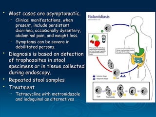 • Most cases are asymptomatic.
Most cases are asymptomatic.
•
Clinical manifestations, when
Clinical manifestations, when
present, include persistent
present, include persistent
diarrhea, occasionally dysentery,
diarrhea, occasionally dysentery,
abdominal pain, and weight loss.
abdominal pain, and weight loss.
•
Symptoms can be severe in
Symptoms can be severe in
debilitated persons.
debilitated persons.
• Diagnosis is based on detection
Diagnosis is based on detection
of trophozoites in stool
of trophozoites in stool
specimens or in tissue collected
specimens or in tissue collected
during endoscopy.
during endoscopy.
• Repeated stool samples
Repeated stool samples
• Treatment
Treatment
•
Tetracycline with metronidazole
Tetracycline with metronidazole
and iodoquinol as alternatives
and iodoquinol as alternatives
 