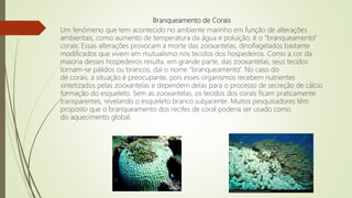Branqueamento de Corais
Um fenômeno que tem acontecido no ambiente marinho em função de alterações
ambientais, como aumento de temperatura da água e poluição, é o “branqueamento”
corais. Essas alterações provocam a morte das zooxantelas, dinoflagelados bastante
modificados que vivem em mutualismo nos tecidos dos hospedeiros. Como a cor da
maioria desses hospedeiros resulta, em grande parte, das zooxantelas, seus tecidos
tornam-se pálidos ou brancos, daí o nome “branqueamento”. No caso do
de corais, a situação é preocupante, pois esses organismos recebem nutrientes
sintetizados pelas zooxantelas e dependem delas para o processo de secreção de cálcio
formação do esqueleto. Sem as zooxantelas, os tecidos dos corais ficam praticamente
transparentes, revelando o esqueleto branco subjacente. Muitos pesquisadores têm
proposto que o branqueamento dos recifes de coral poderia ser usado como
do aquecimento global.
 