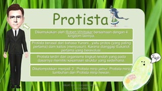 Protista
Dikemukakan oleh Robert Whittaker bersamaan dengan 4
kingdom lainnya.
Protista berasal dari bahasa Yunani , yaitu protos (yang paling
pertama) dam ksitos (menyusun). Karena dianggap Eukariot
pertama yang berevolusi.
Protista terdiri dari organisme tingkat rendah yang pada
dasarnya memiliki kesamaan struktur yang sederhana.
Dikelompokkan menjadi 3 : Protista mirip jamur, Protista mirip
tumbuhan dan Protista mirip hewan.
DIBUAT OLEH: SALSABILA HARUMI
WICAKSONO
 