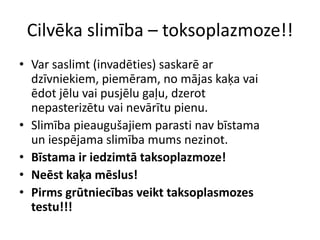 Cilvēka slimība – toksoplazmoze!!Var saslimt (invadēties) saskarē ar dzīvniekiem, piemēram, no mājas kaķa vai ēdot jēlu vai pusjēlu gaļu, dzerot nepasterizētu vai nevārītu pienu.Slimība pieaugušajiem parasti nav bīstama un iespējama slimība mums nezinot.Bīstama ir iedzimtā taksoplazmoze!Neēst kaķa mēslus! Pirms grūtniecības veikt taksoplasmozes testu!!!