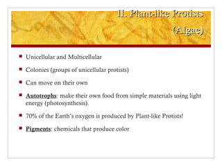 II. Plant-like ProtistsII. Plant-like Protists
(Algae)(Algae)
 Unicellular and Multicellular
 Colonies (groups of unicellular protists)
 Can move on their own
 Autotrophs: make their own food from simple materials using light
energy (photosynthesis).
 70% of the Earth’s oxygen is produced by Plant-like Protists!
 Pigments: chemicals that produce color
 