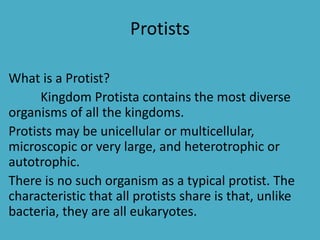Protists
What is a Protist?
Kingdom Protista contains the most diverse
organisms of all the kingdoms.
Protists may be unicellular or multicellular,
microscopic or very large, and heterotrophic or
autotrophic.
There is no such organism as a typical protist. The
characteristic that all protists share is that, unlike
bacteria, they are all eukaryotes.
 