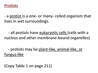 Protists 
- a protist is a one- or many- celled organism that 
lives in wet surroundings. 
- all protists have eukaryotic cells (cells with a 
nucleus and other membrane-bound organelles) 
- protists may be plant-like, animal-like, or 
fungus-like 
(Copy Table 1 on page 211) 
 