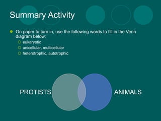 Summary Activity
 On paper to turn in, use the following words to fill in the Venn
  diagram below:
     eukaryotic
     unicellular, multicellular
     heterotrophic, autotrophic




     PROTISTS                                         ANIMALS
 