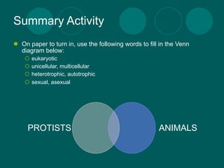 Summary Activity
 On paper to turn in, use the following words to fill in the Venn
  diagram below:
       eukaryotic
       unicellular, multicellular
       heterotrophic, autotrophic
       sexual, asexual




     PROTISTS                                         ANIMALS
 