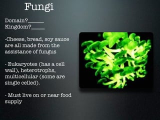 Fungi
Domain?______
Kingdom?_____

-Cheese, bread, soy sauce
are all made from the
assistance of fungus

- Eukaryotes (has a cell
wall), heterotrophs,
multicellular (some are
single celled).

- Must live on or near food
supply
 