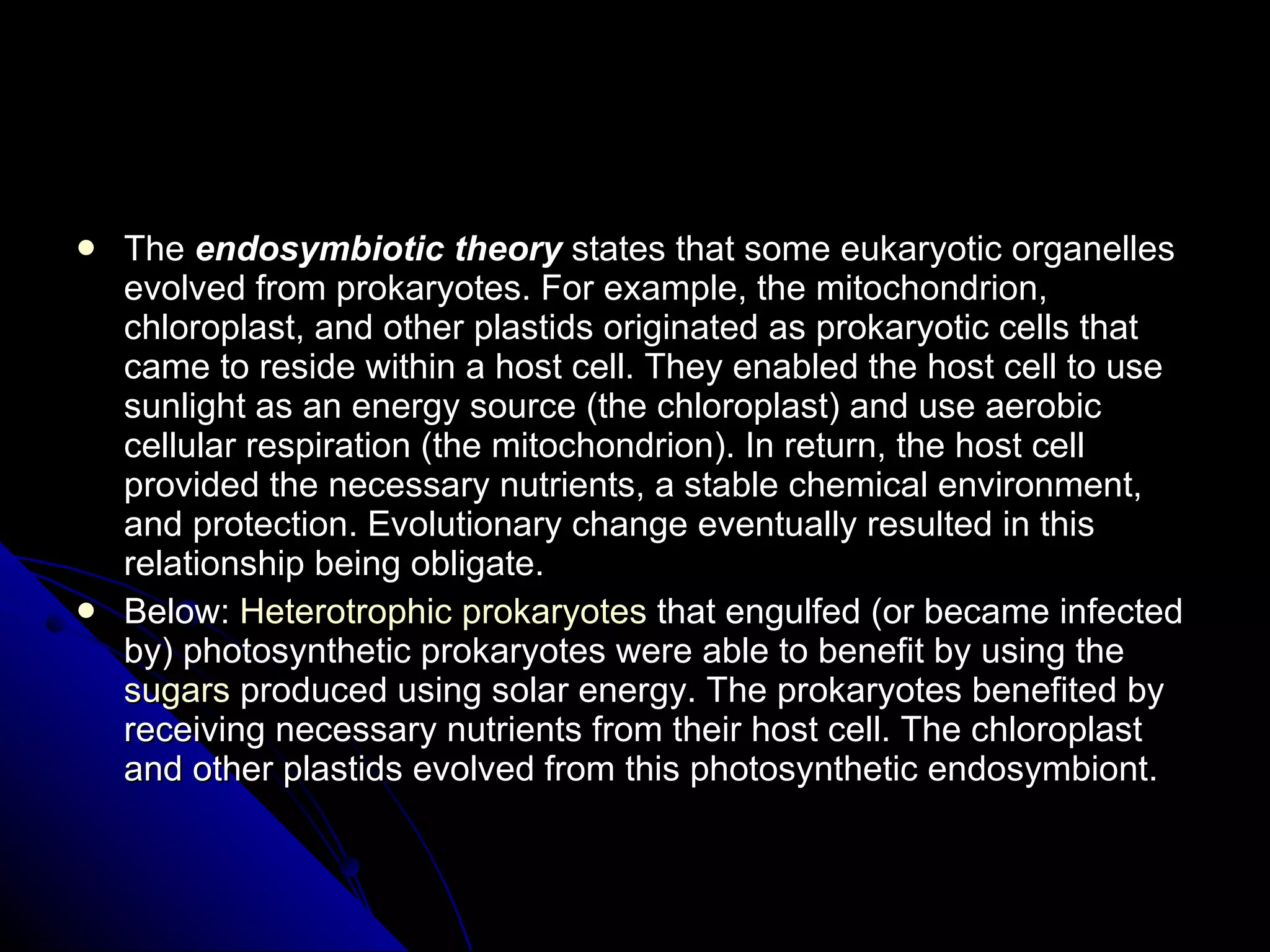 The  endosymbiotic theory  states that some eukaryotic organelles evolved from prokaryotes. For example, the mitochondrion, chloroplast, and other plastids originated as prokaryotic cells that came to reside within a host cell. They enabled the host cell to use sunlight as an energy source (the chloroplast) and use aerobic cellular respiration (the mitochondrion). In return, the host cell provided the necessary nutrients, a stable chemical environment, and protection. Evolutionary change eventually resulted in this relationship being obligate. Below:  Heterotrophic   prokaryotes  that engulfed (or became infected by) photosynthetic prokaryotes were able to benefit by using the  sugars  produced using solar energy. The prokaryotes benefited by receiving necessary nutrients from their host cell. The chloroplast and other plastids evolved from this photosynthetic endosymbiont. 