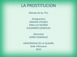 LA PROSTITUCION
Manejo de las TICs
(Integrantes)
OMAIDA VICIOSO
DINA LUZ MUÑOZ
ALEJANDRA GONZALEZ
(Docente)
JORGE GONZALEZ
UNIVERSIDAD DE LA GUAJIRA
Sede Villanueva
2015
 