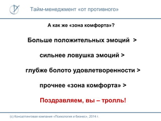 Тайм-менеджмент «от противного»
А как же «зона комфорта»?

Больше положительных эмоций >
сильнее ловушка эмоций >
глубже болото удовлетворенности >
прочнее «зона комфорта» >
Поздравляем, вы – тролль!
(с) Консалтинговая компания «Психология и бизнес», 2014 г.

 