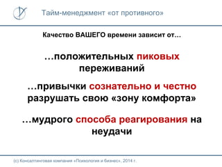 Тайм-менеджмент «от противного»
Качество ВАШЕГО времени зависит от…

…положительных пиковых
переживаний
…привычки сознательно и честно
разрушать свою «зону комфорта»
…мудрого способа реагирования на
неудачи
(с) Консалтинговая компания «Психология и бизнес», 2014 г.

 