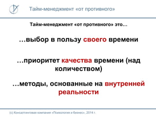 Тайм-менеджмент «от противного»
Тайм-менеджмент «от противного» это…

…выбор в пользу своего времени
…приоритет качества времени (над
количеством)
…методы, основанные на внутренней
реальности
(с) Консалтинговая компания «Психология и бизнес», 2014 г.

 