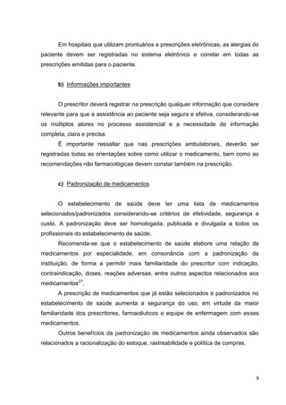 9
Em hospitais que utilizam prontuários e prescrições eletrônicas, as alergias do
paciente devem ser registradas no sistema eletrônico e constar em todas as
prescrições emitidas para o paciente.
b) Informações importantes
O prescritor deverá registrar na prescrição qualquer informação que considere
relevante para que a assistência ao paciente seja segura e efetiva, considerando-se
os múltiplos atores no processo assistencial e a necessidade de informação
completa, clara e precisa.
É importante ressaltar que nas prescrições ambulatoriais, deverão ser
registradas todas as orientações sobre como utilizar o medicamento, bem como as
recomendações não farmacológicas devem constar também na prescrição.
c) Padronização de medicamentos
O estabelecimento de saúde deve ter uma lista de medicamentos
selecionados/padronizados considerando-se critérios de efetividade, segurança e
custo. A padronização deve ser homologada, publicada e divulgada a todos os
profissionais do estabelecimento de saúde.
Recomenda-se que o estabelecimento de saúde elabore uma relação de
medicamentos por especialidade, em consonância com a padronização da
instituição, de forma a permitir mais familiaridade do prescritor com indicação,
contraindicação, doses, reações adversas, entre outros aspectos relacionados aos
medicamentos27
.
A prescrição de medicamentos que já estão selecionados e padronizados no
estabelecimento de saúde aumenta a segurança do uso, em virtude da maior
familiaridade dos prescritores, farmacêuticos e equipe de enfermagem com esses
medicamentos.
Outros benefícios da padronização de medicamentos ainda observados são
relacionados a racionalização do estoque, rastreabilidade e política de compras.
 