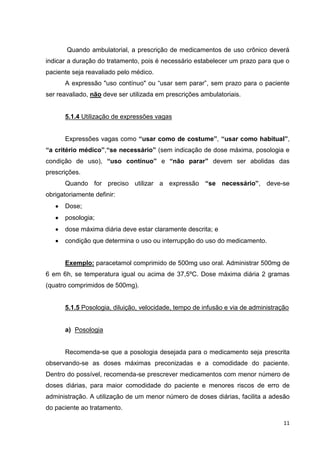 11
Quando ambulatorial, a prescrição de medicamentos de uso crônico deverá
indicar a duração do tratamento, pois é necessário estabelecer um prazo para que o
paciente seja reavaliado pelo médico.
A expressão "uso contínuo" ou “usar sem parar”, sem prazo para o paciente
ser reavaliado, não deve ser utilizada em prescrições ambulatoriais.
5.1.4 Utilização de expressões vagas
Expressões vagas como “usar como de costume”, “usar como habitual”,
“a critério médico”,“se necessário” (sem indicação de dose máxima, posologia e
condição de uso), “uso contínuo” e “não parar” devem ser abolidas das
prescrições.
Quando for preciso utilizar a expressão “se necessário”, deve-se
obrigatoriamente definir:
Dose;
posologia;
dose máxima diária deve estar claramente descrita; e
condição que determina o uso ou interrupção do uso do medicamento.
Exemplo: paracetamol comprimido de 500mg uso oral. Administrar 500mg de
6 em 6h, se temperatura igual ou acima de 37,5ºC. Dose máxima diária 2 gramas
(quatro comprimidos de 500mg).
5.1.5 Posologia, diluição, velocidade, tempo de infusão e via de administração
a) Posologia
Recomenda-se que a posologia desejada para o medicamento seja prescrita
observando-se as doses máximas preconizadas e a comodidade do paciente.
Dentro do possível, recomenda-se prescrever medicamentos com menor número de
doses diárias, para maior comodidade do paciente e menores riscos de erro de
administração. A utilização de um menor número de doses diárias, facilita a adesão
do paciente ao tratamento.
 