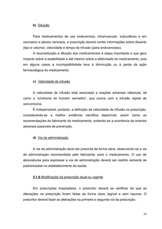 12
b) Diluição
Para medicamentos de uso endovenoso, intramuscular, subcutâneo e em
neuroeixo e plexos nervosos, a prescrição deverá conter informações sobre diluente
(tipo e volume), velocidade e tempo de infusão (para endovenosos).
A reconstituição e diluição dos medicamentos é etapa importante e que gera
impacto sobre a estabilidade e até mesmo sobre a efetividade do medicamento, pois
em alguns casos a incompatibilidade leva à diminuição ou à perda da ação
farmacológica do medicamento.
c) Velocidade de infusão
A velocidade de infusão está associada a reações adversas clássicas, tal
como a “síndrome do homem vermelho”, que ocorre com a infusão rápida de
vancomicina.
É indispensável, portanto, a definição da velocidade de infusão na prescrição,
considerando-se a melhor evidência científica disponível, assim como as
recomendações do fabricante do medicamento, evitando-se a ocorrência de eventos
adversos passíveis de prevenção.
d) Via de administração
A via de administração deve ser prescrita de forma clara, observando-se a via
de administração recomendada pelo fabricante, para o medicamento. O uso de
abreviaturas para expressar a via de administração deverá ser restrito somente às
padronizadas no estabelecimento de saúde.
5.1.6 Modificação da prescrição atual ou vigente
Em prescrições hospitalares, o prescritor deverá se certificar de que as
alterações na prescrição foram feitas de forma clara, legível e sem rasuras. O
prescritor deverá fazer as alterações na primeira e segunda via da prescrição.
 