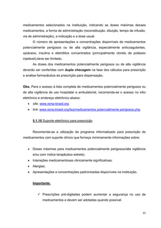 15
medicamentos selecionados na instituição, indicando as doses máximas desses
medicamentos, a forma de administração (reconstituição, diluição, tempo de infusão,
via de administração), a indicação e a dose usual.
O número de apresentações e concentrações disponíveis de medicamentos
potencialmente perigosos ou de alta vigilância, especialmente anticoagulantes,
opiáceos, insulina e eletrólitos concentrados (principalmente cloreto de potássio
injetável),deve ser limitado.
As doses dos medicamentos potencialmente perigosos ou de alta vigilância
deverão ser conferidas com dupla checagem na fase dos cálculos para prescrição
e análise farmacêutica da prescrição para dispensação.
Obs. Para o acesso à lista completa de medicamentos potencialmente perigosos ou
de alta vigilância de uso hospitalar e ambulatorial, recomenda-se o acesso no sítio
eletrônico e endereço eletrônico abaixo:
site: www.ismp-brasil.org
link: www.ismp-brasil.org/faq/medicamentos potencialmente perigosos.php
5.1.10 Suporte eletrônico para prescrição
Recomenda-se a utilização de programa informatizado para prescrição de
medicamentos com suporte clínico que forneça minimamente informações sobre:
Doses máximas para medicamentos potencialmente perigosos/alta vigilância
e/ou com índice terapêutico estreito;
Interações medicamentosas clinicamente significativas;
Alergias;
Apresentações e concentrações padronizadas disponíveis na instituição.
Importante:
 Prescrições pré-digitadas podem aumentar a segurança no uso de
medicamentos e devem ser adotadas quando possível.
 