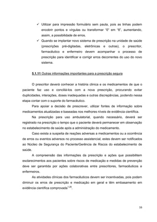 16
 Utilizar para impressão formulário sem pauta, pois as linhas podem
encobrir pontos e vírgulas ou transformar “0” em “8”, aumentando,
assim, a possibilidade de erros.
 Quando se implantar novo sistema de prescrição na unidade de saúde
(prescrições pré-digitadas, eletrônicas e outras), o prescritor,
farmacêutico e enfermeiro devem acompanhar o processo de
prescrição para identificar e corrigir erros decorrentes do uso do novo
sistema.
5.1.11 Outras informações importantes para a prescrição segura
O prescritor deverá conhecer a história clinica e os medicamentos de que o
paciente faz uso e conciliá-los com a nova prescrição, procurando evitar
duplicidades, interações, doses inadequadas e outras discrepâncias, podendo nessa
etapa contar com o suporte do farmacêutico.
Para apoiar a decisão de prescrever, utilizar fontes de informação sobre
medicamentos atualizadas e baseadas nos melhores níveis de evidência científica.
Na prescrição para uso ambulatorial, quando necessário, deverá ser
registrado na prescrição o tempo que o paciente deverá permanecer em observação
no estabelecimento de saúde após a administração do medicamento.
Caso exista a suspeita de reações adversas a medicamentos ou a ocorrência
de erros ou eventos adversos no processo assistencial, estes devem ser notificados
ao Núcleo de Segurança do Paciente/Gerência de Riscos do estabelecimento de
saúde.
A compreensão das informações da prescrição e ações que possibilitem
esclarecimentos aos pacientes sobre riscos de medicação e medidas de prevenção
deve ser garantida por ações colaborativas entre prescritores, farmacêuticos e
enfermeiros.
As atividades clínicas dos farmacêuticos devem ser incentivadas, pois podem
diminuir os erros de prescrição e medicação em geral e têm embasamento em
evidência científica comprovada1,28
.
 