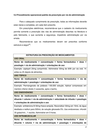 17
5.2 Procedimento operacional padrão da prescrição por via de administração
Para o adequado cumprimento da prescrição, todas as informações deverão
estar claras e completas, em cada item prescrito.
Em prescrições eletrônicas, recomenda-se que o cadastro do medicamento
permita somente a prescrição das vias de administração descritas na literatura e
pelo fabricante, o que aumenta a segurança, impedindo administração por via
errada.
Recomenda-se que os medicamentos devam ser prescritos conforme
estrutura a seguir29
:
ESTRUTURA DA PRESCRIÇÃO DE MEDICAMENTOS
USO ORAL
Nome do medicamento + concentração + forma farmacêutica + dose +
posologia + via de administração + orientações de uso
Exemplo: captopril 25mg comprimido. Administrar 50mg de 8/8h por via oral, 1h
antes ou 2h depois de alimentos.
USO TÓPICO
Nome do medicamento + concentração + forma farmacêutica + via de
administração + posologia + orientações de uso
Exemplo: Permanganato de potássio 1:60.000 solução. Aplicar compressas em
membro inferior direito 3 vezes/dia, após o banho.
USO ENDOVENOSO
Nome do medicamento + concentração + forma farmacêutica + dose +
diluente + volume + via de administração + velocidade de infusão + posologia
+ orientações de administração e uso
Exemplo: anfotericina B 50mg frasco-ampola. Reconstituir 50mg em 10mL de água
destilada e rediluir para 500mL de solução glicosada 5%. Uso endovenoso. infundir
35 gotas/min., 1 vez/dia. Administrar em 5 horas.
USO INTRAMUSCULAR
Nome do medicamento + concentração + forma farmacêutica + dose +
diluente + volume + via de administração + posologia + orientações de
 