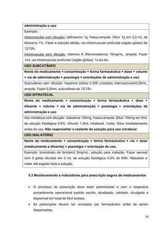 18
administração e uso
Exemplo:
intramuscular com diluição: ceftriaxona 1g, frasco-ampola. Diluir 1g em 3,5 mL de
lidocaína 1%. Fazer a solução obtida, via intramuscular profunda (região glútea) de
12/12h;
intramuscular sem diluição: vitamina K (fitomenadiona) 10mg/mL, ampola. Fazer
1mL via intramuscular profunda (região glútea), 1x ao dia.
USO SUBCUTÂNEO
Nome do medicamento + concentração + forma farmacêutica + dose + volume
+ via de administração + posologia + orientações de administração e uso
Subcutâneo sem diluição: heparina sódica 5.000 unidades internacionais/0,25mL,
ampola. Fazer 0,25mL subcutânea de 12/12h.
USO INTRATECAL
Nome do medicamento + concentração + forma farmacêutica + dose +
diluente + volume + via de administração + posologia + orientações de
administração e uso
Uso Intratecal com diluição: citarabina 100mg, frasco-ampola. Diluir 100mg em 5mL
de solução fisiológica 0,9%. Infundir 1,5mL intratecal, 1x/dia. Diluir imediatamente
antes do uso. Não reaproveitar o restante da solução para uso intratecal.
USO INALATÓRIO
Nome do medicamento + concentração + forma farmacêutica + via + dose
(medicamento e diluente) + posologia + orientação de uso.
Exemplo: bromidrato de fenoterol 5mg/mL, solução para inalação. Fazer aerosol
com 5 gotas diluídas em 3 mL de solução fisiológica 0,9% de 6/6h. Nebulizar e
inalar até esgotar toda a solução.
5.3 Monitoramento e indicadores para prescrição segura de medicamentos
O processo da prescrição deve estar padronizado e com o respectivo
procedimento operacional padrão escrito, atualizado, validado, divulgado e
disponível em local de fácil acesso;
As prescrições devem ser revisadas por farmacêutico antes de serem
dispensadas;
 