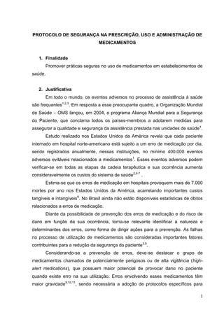 1
PROTOCOLO DE SEGURANÇA NA PRESCRIÇÃO, USO E ADMINISTRAÇÃO DE
MEDICAMENTOS
1. Finalidade
Promover práticas seguras no uso de medicamentos em estabelecimentos de
saúde.
2. Justificativa
Em todo o mundo, os eventos adversos no processo de assistência à saúde
são frequentes1,2,3
. Em resposta a esse preocupante quadro, a Organização Mundial
de Saúde – OMS lançou, em 2004, o programa Aliança Mundial para a Segurança
do Paciente, que conclama todos os países-membros a adotarem medidas para
assegurar a qualidade e segurança da assistência prestada nas unidades de saúde4
.
Estudo realizado nos Estados Unidos da América revela que cada paciente
internado em hospital norte-americano está sujeito a um erro de medicação por dia,
sendo registrados anualmente, nessas instituições, no mínimo 400.000 eventos
adversos evitáveis relacionados a medicamentos1
. Esses eventos adversos podem
verificar-se em todas as etapas da cadeia terapêutica e sua ocorrência aumenta
consideravelmente os custos do sistema de saúde2,5-7
.
Estima-se que os erros de medicação em hospitais provoquem mais de 7.000
mortes por ano nos Estados Unidos da América, acarretando importantes custos
tangíveis e intangíveis8
. No Brasil ainda não estão disponíveis estatísticas de óbitos
relacionados a erros de medicação.
Diante da possibilidade de prevenção dos erros de medicação e do risco de
dano em função da sua ocorrência, torna-se relevante identificar a natureza e
determinantes dos erros, como forma de dirigir ações para a prevenção. As falhas
no processo de utilização de medicamentos são consideradas importantes fatores
contribuintes para a redução da segurança do paciente3,9
.
Considerando-se a prevenção de erros, deve-se destacar o grupo de
medicamentos chamados de potencialmente perigosos ou de alta vigilância (high-
alert medications), que possuem maior potencial de provocar dano no paciente
quando existe erro na sua utilização. Erros envolvendo esses medicamentos têm
maior gravidade9,10,11
, sendo necessária a adoção de protocolos específicos para
 