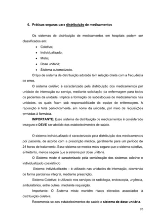 20
6. Práticas seguras para distribuição de medicamentos
Os sistemas de distribuição de medicamentos em hospitais podem ser
classificados em:
Coletivo;
Individualizado;
Misto;
Dose unitária;
Sistema automatizado.
O tipo de sistema de distribuição adotado tem relação direta com a frequência
de erros.
O sistema coletivo é caracterizado pela distribuição dos medicamentos por
unidade de internação ou serviço, mediante solicitação da enfermagem para todos
os pacientes da unidade. Implica a formação de subestoques de medicamentos nas
unidades, os quais ficam sob responsabilidade da equipe de enfermagem. A
reposição é feita periodicamente, em nome da unidade, por meio de requisições
enviadas à farmácia.
IMPORTANTE: Esse sistema de distribuição de medicamentos é considerado
inseguro e DEVE ser abolido dos estabelecimentos de saúde.
O sistema individualizado é caracterizado pela distribuição dos medicamentos
por paciente, de acordo com a prescrição médica, geralmente para um período de
24 horas de tratamento. Esse sistema se mostra mais seguro que o sistema coletivo,
entretanto, menos seguro que o sistema por dose unitária.
O Sistema misto é caracterizado pela combinação dos sistemas coletivo e
individualizado coexistindo:
Sistema Individualizado – é utilizado nas unidades de internação, ocorrendo
de forma parcial ou integral, mediante prescrição,
Sistema Coletivo: é utilizado nos serviços de radiologia, endoscopia, urgência,
ambulatórios, entre outros, mediante requisição.
Importante: O Sistema misto mantém riscos elevados associados à
distribuição coletiva.
Recomenda-se aos estabelecimentos de saúde o sistema de dose unitária.
 