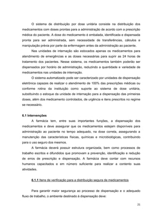 21
O sistema de distribuição por dose unitária consiste na distribuição dos
medicamentos com doses prontas para a administração de acordo com a prescrição
médica do paciente. A dose do medicamento é embalada, identificada e dispensada
pronta para ser administrada, sem necessidade de transferências, cálculos e
manipulação prévia por parte da enfermagem antes da administração ao paciente.
Nas unidades de internação são estocados apenas os medicamentos para
atendimento de emergências e as doses necessárias para suprir as 24 horas de
tratamento dos pacientes. Nesse sistema, os medicamentos também poderão ser
dispensados por horário de administração, reduzindo a quantidade e variedade de
medicamentos nas unidades de internação.
O sistema automatizado pode ser caracterizado por unidades de dispensação
eletrônica capazes de realizar o atendimento de 100% das prescrições médicas ou
conforme rotina da instituição como suporte ao sistema de dose unitária,
substituindo o estoque da unidade de internação para a dispensação das primeiras
doses, além dos medicamento controlados, de urgência e itens prescritos no regime
se necessário.
6.1 Intervenções
A farmácia tem, entre suas importantes funções, a dispensação dos
medicamentos e deve assegurar que os medicamentos estejam disponíveis para
administração ao paciente no tempo adequado, na dose correta, assegurando a
manutenção das características físicas, químicas e microbiológicas, contribuindo
para o uso seguro dos mesmos.
A farmácia deverá possuir estrutura organizada, bem como processos de
trabalho escritos e difundidos que promovam a prevenção, identificação e redução
de erros de prescrição e dispensação. A farmácia deve contar com recursos
humanos capacitados e em número suficiente para realizar a contento suas
atividades.
6.1.1 Itens de verificação para a distribuição segura de medicamentos
Para garantir maior segurança ao processo de dispensação e o adequado
fluxo de trabalho, o ambiente destinado à dispensação deve:
 