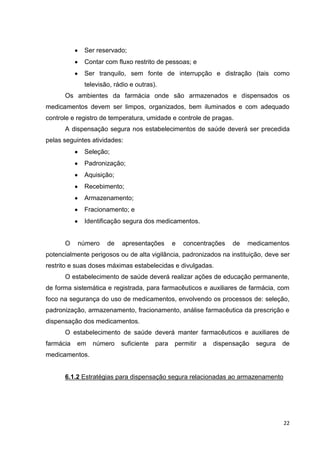 22
Ser reservado;
Contar com fluxo restrito de pessoas; e
Ser tranquilo, sem fonte de interrupção e distração (tais como
televisão, rádio e outras).
Os ambientes da farmácia onde são armazenados e dispensados os
medicamentos devem ser limpos, organizados, bem iluminados e com adequado
controle e registro de temperatura, umidade e controle de pragas.
A dispensação segura nos estabelecimentos de saúde deverá ser precedida
pelas seguintes atividades:
Seleção;
Padronização;
Aquisição;
Recebimento;
Armazenamento;
Fracionamento; e
Identificação segura dos medicamentos.
O número de apresentações e concentrações de medicamentos
potencialmente perigosos ou de alta vigilância, padronizados na instituição, deve ser
restrito e suas doses máximas estabelecidas e divulgadas.
O estabelecimento de saúde deverá realizar ações de educação permanente,
de forma sistemática e registrada, para farmacêuticos e auxiliares de farmácia, com
foco na segurança do uso de medicamentos, envolvendo os processos de: seleção,
padronização, armazenamento, fracionamento, análise farmacêutica da prescrição e
dispensação dos medicamentos.
O estabelecimento de saúde deverá manter farmacêuticos e auxiliares de
farmácia em número suficiente para permitir a dispensação segura de
medicamentos.
6.1.2 Estratégias para dispensação segura relacionadas ao armazenamento
 