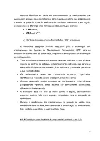 24
Deve-se identificar os locais de armazenamento de medicamentos que
apresentam grafias e sons semelhantes, com etiquetas de alerta que proporcionem
a escrita de parte do nome do medicamento com letras maiúsculas e em negrito,
destacando-se a diferença entre nomes parecidos, como, por exemplo:
LAMIvudina;
ZIDOvudina6,30
.
d) Centrais de Abastecimento Farmacêutico (CAF) ambulatorial
É importante assegurar práticas adequadas para a distribuição dos
medicamentos das Centrais de Abastecimento Farmacêutico (CAF) para as
unidades de saúde a fim de evitar erros, seguindo as boas práticas de distribuição
de medicamentos.
 Toda a movimentação de medicamentos deve ser realizada por um eficiente
sistema de controle de estoque, preferencialmente eletrônico, que garanta a
correta identificação do medicamento, lote, validade e quantidade, permitindo
a sua rastreabilidade;
 Os medicamentos devem ser corretamente separados, organizados,
identificados e realizada a dupla checagem, evitando-se erros;
 Quando necessário manter estoques de medicamentos potencialmente
perigosos/alta vigilância, estes deverão ser corretamente identificados,
diferentemente dos demais;
 O transporte deve ser feito de modo correto e seguro, observando-se
aspectos técnicos tais como aqueles necessários para o transporte de
termolábeis;
 Durante o recebimento dos medicamentos na unidade de saúde, nova
conferência deve ser feita, considerando-se a identificação do medicamento,
lote, validade, quantidade e sua integridade física.
6.1.3 Estratégias para dispensação segura relacionadas à prescrição
 