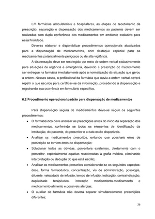 26
Em farmácias ambulatoriais e hospitalares, as etapas de recebimento da
prescrição, separação e dispensação dos medicamentos ao paciente devem ser
realizadas com dupla conferência dos medicamentos em ambiente exclusivo para
essa finalidade.
Deve-se elaborar e disponibilizar procedimentos operacionais atualizados
para a dispensação de medicamentos, com destaque especial para os
medicamentos potencialmente perigosos ou de alta vigilância.
A dispensação deve ser restringida por meio de ordem verbal exclusivamente
para situações de urgência e emergência, devendo a prescrição do medicamento
ser entregue na farmácia imediatamente após a normalização da situação que gerou
a ordem. Nesses casos, o profissional da farmácia que ouviu a ordem verbal deverá
repetir o que escutou para certificar-se da informação, procedendo à dispensação e
registrando sua ocorrência em formulário específico.
6.2 Procedimento operacional padrão para dispensação de medicamentos
Para dispensação segura de medicamentos deve-se seguir os seguintes
procedimentos:
O farmacêutico deve analisar as prescrições antes do início da separação dos
medicamentos, conferindo se todos os elementos de identificação da
instituição, do paciente, do prescritor e a data estão disponíveis.
Analisar os medicamentos prescritos, evitando que possíveis erros de
prescrição se tornem erros de dispensação;
Solucionar todas as dúvidas, porventura existentes, diretamente com o
prescritor, especialmente aquelas relacionadas à grafia médica, eliminando
interpretação ou dedução do que está escrito;
Analisar os medicamentos prescritos considerando-se os seguintes aspectos:
dose, forma farmacêutica, concentração, via de administração, posologia,
diluente, velocidade de infusão, tempo de infusão, indicação, contraindicação,
duplicidade terapêutica, interação medicamento-medicamento e
medicamento-alimento e possíveis alergias;
O auxiliar de farmácia não deverá separar simultaneamente prescrições
diferentes;
 
