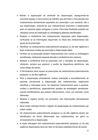 27
Manter a organização do ambiente de dispensação, assegurando-se
suficiente espaço e instrumentos de trabalho que permitam a manutenção dos
medicamentos devidamente separados por prescrição e por paciente, até a
sua dispensação, evitando-se que medicamentos prescritos e dispensados
para um paciente sejam entregues a outros. Para essa finalidade poderão ser
utilizados carros de medicação ou embalagens plásticas identificadas;
Realizar a conferência dos medicamentos separados para dispensação,
verificando se as informações disponíveis no rótulo dos medicamentos são
iguais às da prescrição.
Identificar os medicamentos potencialmente perigosos ou de alta vigilância e
fazer meticulosa revisão da prescrição e dispensação deles;
Verificar se na prescrição existem medicamentos com nomes ou embalagens
semelhantes, dedicando especial atenção à conferência dos mesmos;
Realizar a conferência final da prescrição com o resultado da dispensação,
utilizando, sempre que possível, o auxílio de dispositivos eletrônicos, tais
como código de barras;
O farmacêutico deve revisar as prescrições de medicamentos potencialmente
perigosos ou de alta vigilância.
Para a dispensação ambulatorial, realizar orientação e aconselhamento do
paciente previamente à dispensação dos medicamentos, objetivando
identificar e interceptar erros. Ao dispensar medicamentos para o paciente,
conferir e identificá-los, especialmente aqueles de embalagem semelhante,
usando identificadores que possam diferenciá-los, como, por exemplo, cores
diferentes.
Realizar o registro escrito, em prontuário, das intervenções farmacêuticas
realizadas.
Deve existir restrição formal e registro da dispensação de medicamentos por
ordem verbal.
Os medicamentos potencialmente perigosos ou de alta vigilância devem ser
identificados de forma diferenciada dos medicamentos em geral no
armazenamento e dispensação.
A dupla checagem dos medicamentos potencialmente perigosos ou de alta
vigilância dispensados deve ser feita na farmácia estabelecimento de saúde.
 