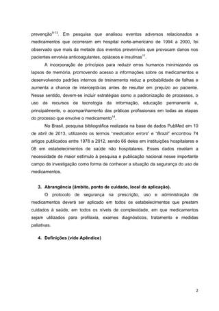 2
prevenção9-13
. Em pesquisa que analisou eventos adversos relacionados a
medicamentos que ocorreram em hospital norte-americano de 1994 a 2000, foi
observado que mais da metade dos eventos preveníveis que provocam danos nos
pacientes envolvia anticoagulantes, opiáceos e insulinas11
.
A incorporação de princípios para reduzir erros humanos minimizando os
lapsos de memória, promovendo acesso a informações sobre os medicamentos e
desenvolvendo padrões internos de treinamento reduz a probabilidade de falhas e
aumenta a chance de interceptá-las antes de resultar em prejuízo ao paciente.
Nesse sentido, devem-se incluir estratégias como a padronização de processos, o
uso de recursos de tecnologia da informação, educação permanente e,
principalmente, o acompanhamento das práticas profissionais em todas as etapas
do processo que envolve o medicamento14
.
No Brasil, pesquisa bibliográfica realizada na base de dados PubMed em 10
de abril de 2013, utilizando os termos “medication errors” e “Brazil” encontrou 74
artigos publicados entre 1978 a 2012, sendo 66 deles em instituições hospitalares e
08 em estabelecimentos de saúde não hospitalares. Esses dados revelam a
necessidade de maior estímulo à pesquisa e publicação nacional nesse importante
campo de investigação como forma de conhecer a situação da segurança do uso de
medicamentos.
3. Abrangência (âmbito, ponto de cuidado, local de aplicação).
O protocolo de segurança na prescrição, uso e administração de
medicamentos deverá ser aplicado em todos os estabelecimentos que prestam
cuidados à saúde, em todos os níveis de complexidade, em que medicamentos
sejam utilizados para profilaxia, exames diagnósticos, tratamento e medidas
paliativas.
4. Definições (vide Apêndice)
 