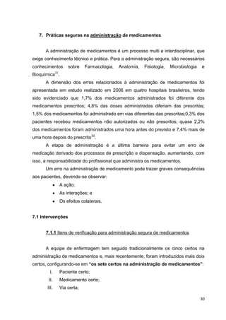30
7. Práticas seguras na administração de medicamentos
A administração de medicamentos é um processo multi e interdisciplinar, que
exige conhecimento técnico e prática. Para a administração segura, são necessários
conhecimentos sobre Farmacologia, Anatomia, Fisiologia, Microbiologia e
Bioquímica31
.
A dimensão dos erros relacionados à administração de medicamentos foi
apresentada em estudo realizado em 2006 em quatro hospitais brasileiros, tendo
sido evidenciado que 1,7% dos medicamentos administrados foi diferente dos
medicamentos prescritos; 4,8% das doses administradas diferiam das prescritas;
1,5% dos medicamentos foi administrado em vias diferentes das prescritas;0,3% dos
pacientes recebeu medicamentos não autorizados ou não prescritos; quase 2,2%
dos medicamentos foram administrados uma hora antes do previsto e 7,4% mais de
uma hora depois do prescrito32
.
A etapa de administração é a última barreira para evitar um erro de
medicação derivado dos processos de prescrição e dispensação, aumentando, com
isso, a responsabilidade do profissional que administra os medicamentos.
Um erro na administração de medicamento pode trazer graves consequências
aos pacientes, devendo-se observar:
A ação;
As interações; e
Os efeitos colaterais.
7.1 Intervenções
7.1.1 Itens de verificação para administração segura de medicamentos
A equipe de enfermagem tem seguido tradicionalmente os cinco certos na
administração de medicamentos e, mais recentemente, foram introduzidos mais dois
certos, configurando-se em “os sete certos na administração de medicamentos”:
I. Paciente certo;
II. Medicamento certo;
III. Via certa;
 