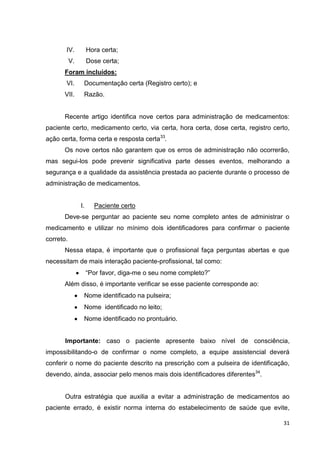 31
IV. Hora certa;
V. Dose certa;
Foram incluídos:
VI. Documentação certa (Registro certo); e
VII. Razão.
Recente artigo identifica nove certos para administração de medicamentos:
paciente certo, medicamento certo, via certa, hora certa, dose certa, registro certo,
ação certa, forma certa e resposta certa33
.
Os nove certos não garantem que os erros de administração não ocorrerão,
mas segui-los pode prevenir significativa parte desses eventos, melhorando a
segurança e a qualidade da assistência prestada ao paciente durante o processo de
administração de medicamentos.
I. Paciente certo
Deve-se perguntar ao paciente seu nome completo antes de administrar o
medicamento e utilizar no mínimo dois identificadores para confirmar o paciente
correto.
Nessa etapa, é importante que o profissional faça perguntas abertas e que
necessitam de mais interação paciente-profissional, tal como:
“Por favor, diga-me o seu nome completo?”
Além disso, é importante verificar se esse paciente corresponde ao:
Nome identificado na pulseira;
Nome identificado no leito;
Nome identificado no prontuário.
Importante: caso o paciente apresente baixo nível de consciência,
impossibilitando-o de confirmar o nome completo, a equipe assistencial deverá
conferir o nome do paciente descrito na prescrição com a pulseira de identificação,
devendo, ainda, associar pelo menos mais dois identificadores diferentes34
.
Outra estratégia que auxilia a evitar a administração de medicamentos ao
paciente errado, é existir norma interna do estabelecimento de saúde que evite,
 