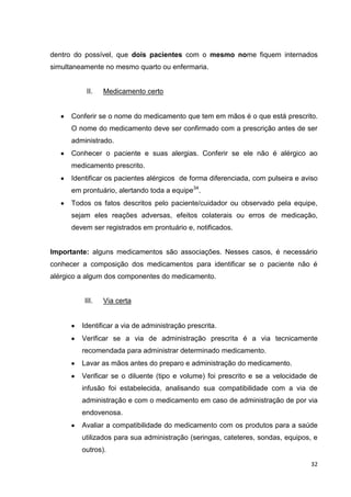 32
dentro do possível, que dois pacientes com o mesmo nome fiquem internados
simultaneamente no mesmo quarto ou enfermaria.
II. Medicamento certo
Conferir se o nome do medicamento que tem em mãos é o que está prescrito.
O nome do medicamento deve ser confirmado com a prescrição antes de ser
administrado.
Conhecer o paciente e suas alergias. Conferir se ele não é alérgico ao
medicamento prescrito.
Identificar os pacientes alérgicos de forma diferenciada, com pulseira e aviso
em prontuário, alertando toda a equipe34
.
Todos os fatos descritos pelo paciente/cuidador ou observado pela equipe,
sejam eles reações adversas, efeitos colaterais ou erros de medicação,
devem ser registrados em prontuário e, notificados.
Importante: alguns medicamentos são associações. Nesses casos, é necessário
conhecer a composição dos medicamentos para identificar se o paciente não é
alérgico a algum dos componentes do medicamento.
III. Via certa
Identificar a via de administração prescrita.
Verificar se a via de administração prescrita é a via tecnicamente
recomendada para administrar determinado medicamento.
Lavar as mãos antes do preparo e administração do medicamento.
Verificar se o diluente (tipo e volume) foi prescrito e se a velocidade de
infusão foi estabelecida, analisando sua compatibilidade com a via de
administração e com o medicamento em caso de administração de por via
endovenosa.
Avaliar a compatibilidade do medicamento com os produtos para a saúde
utilizados para sua administração (seringas, cateteres, sondas, equipos, e
outros).
 