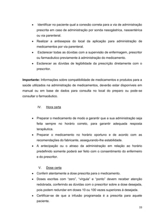33
Identificar no paciente qual a conexão correta para a via de administração
prescrita em caso de administração por sonda nasogástrica, nasoentérica
ou via parenteral.
Realizar a antissepsia do local da aplicação para administração de
medicamentos por via parenteral.
Esclarecer todas as dúvidas com a supervisão de enfermagem, prescritor
ou farmacêutico previamente à administração do medicamento.
Esclarecer as dúvidas de legibilidade da prescrição diretamente com o
prescritor.
Importante: Informações sobre compatibilidade de medicamentos e produtos para a
saúde utilizados na administração de medicamentos, deverão estar disponíveis em
manual ou em base de dados para consulta no local do preparo ou pode-se
consultar o farmacêutico.
IV. Hora certa
Preparar o medicamento de modo a garantir que a sua administração seja
feita sempre no horário correto, para garantir adequada resposta
terapêutica.
Preparar o medicamento no horário oportuno e de acordo com as
recomendações do fabricante, assegurando-lhe estabilidade.
A antecipação ou o atraso da administração em relação ao horário
predefinido somente poderá ser feito com o consentimento do enfermeiro
e do prescritor.
V. Dose certa
Conferir atentamente a dose prescrita para o medicamento.
Doses escritas com “zero”, “vírgula” e “ponto” devem receber atenção
redobrada, conferindo as dúvidas com o prescritor sobre a dose desejada,
pois podem redundar em doses 10 ou 100 vezes superiores à desejada.
Certificar-se de que a infusão programada é a prescrita para aquele
paciente.
 