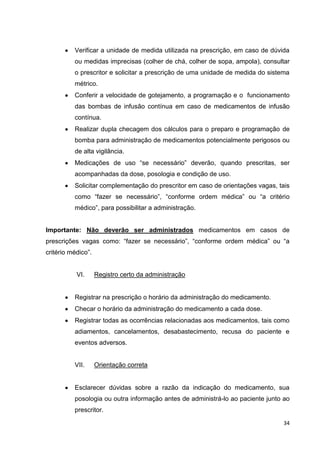 34
Verificar a unidade de medida utilizada na prescrição, em caso de dúvida
ou medidas imprecisas (colher de chá, colher de sopa, ampola), consultar
o prescritor e solicitar a prescrição de uma unidade de medida do sistema
métrico.
Conferir a velocidade de gotejamento, a programação e o funcionamento
das bombas de infusão contínua em caso de medicamentos de infusão
contínua.
Realizar dupla checagem dos cálculos para o preparo e programação de
bomba para administração de medicamentos potencialmente perigosos ou
de alta vigilância.
Medicações de uso “se necessário” deverão, quando prescritas, ser
acompanhadas da dose, posologia e condição de uso.
Solicitar complementação do prescritor em caso de orientações vagas, tais
como “fazer se necessário”, “conforme ordem médica” ou “a critério
médico”, para possibilitar a administração.
Importante: Não deverão ser administrados medicamentos em casos de
prescrições vagas como: “fazer se necessário”, “conforme ordem médica” ou “a
critério médico”.
VI. Registro certo da administração
Registrar na prescrição o horário da administração do medicamento.
Checar o horário da administração do medicamento a cada dose.
Registrar todas as ocorrências relacionadas aos medicamentos, tais como
adiamentos, cancelamentos, desabastecimento, recusa do paciente e
eventos adversos.
VII. Orientação correta
Esclarecer dúvidas sobre a razão da indicação do medicamento, sua
posologia ou outra informação antes de administrá-lo ao paciente junto ao
prescritor.
 