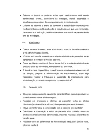 35
Orientar e instruir o paciente sobre qual medicamento está sendo
administrado (nome), justificativa da indicação, efeitos esperados e
aqueles que necessitam de acompanhamento e monitorização.
Garantir ao paciente o direito de conhecer o aspecto (cor e formato) dos
medicamentos que está recebendo, a frequência com que será ministrado,
bem como sua indicação, sendo esse conhecimento útil na prevenção de
erro de medicação.
VIII. Forma certa
Checar se o medicamento a ser administrado possui a forma farmacêutica
e via administração prescrita.
Checar se forma farmacêutica e a via de administração prescritas estão
apropriadas à condição clínica do paciente.
Sanar as dúvidas relativas à forma farmacêutica e a via de administração
prescrita junto ao enfermeiro, farmacêutico ou prescritor.
A farmácia deve disponibilizar o medicamento em dose unitária ou manual
de diluição, preparo e administração de medicamentos, caso seja
necessário realizar a trituração e suspensão do medicamento para
administração por sonda nasogástrica ou nasoentérica34
.
IX. Resposta certa
Observar cuidadosamente o paciente, para identificar, quando possível, se
o medicamento teve o efeito desejado.
Registrar em prontuário e informar ao prescritor, todos os efeitos
diferentes (em intensidade e forma) do esperado para o medicamento.
Deve-se manter clara a comunicação com o paciente e/ou cuidador.
Considerar a observação e relato do paciente e/ou cuidador sobre os
efeitos dos medicamentos administrado, incluindo respostas diferentes do
padrão usual,
Registrar todos os parâmetros de monitorização adequados (sinais vitais,
glicemia capilar.).
 