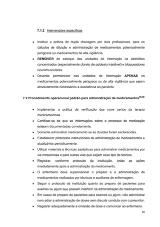 36
7.1.2 Intervenções específicas
Instituir a prática de dupla checagem por dois profissionais, para os
cálculos de diluição e administração de medicamentos potencialmente
perigosos ou medicamentos de alta vigilância.
REMOVER do estoque das unidades de internação os eletrólitos
concentrados (especialmente cloreto de potássio injetável) e bloqueadores
neuromusculares.
Deverão permanecer nas unidades de internação APENAS os
medicamentos potencialmente perigosos ou de alta vigilância que sejam
absolutamente necessários à assistência ao paciente.
7.2 Procedimento operacional padrão para administração de medicamentos35,36
Implementar a prática de verificação dos nove certos da terapia
medicamentosa.
Certificar-se de que as informações sobre o processo de medicação
estejam documentadas corretamente.
Somente administrar medicamento se as dúvidas forem esclarecidas.
Estabelecer protocolos institucionais de administração de medicamentos e
atualizá-los periodicamente.
Utilizar materiais e técnicas assépticas para administrar medicamentos por
via intravenosa e para outras vias que exijam esse tipo de técnica.
Registrar, conforme protocolo da instituição, todas as ações
imediatamente após a administração do medicamento.
O enfermeiro deve supervisionar o preparo e a administração de
medicamentos realizados por técnicos e auxiliares de enfermagem.
Seguir o protocolo da instituição quanto ao preparo de pacientes para
exames ou jejum que possam interferir na administração do medicamento.
Em casos de preparo de pacientes para exames ou jejum, não administrar
nem adiar a administração de doses sem discutir conduta com o prescritor.
Registrar adequadamente a omissão de dose e comunicar ao enfermeiro.
 