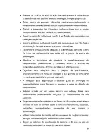 37
Adequar os horários de administração dos medicamentos à rotina de uso
já estabelecida pelo paciente antes da internação, sempre que possível.
Evitar, dentro do possível, interações medicamento-medicamento e
medicamento-alimento quando realizar o aprazamento de medicamentos.
Discutir a prevenção das interações medicamentosas com a equipe
multiprofissional (médico, farmacêutico e nutricionista).
Seguir o protocolo institucional quanto à verificação das prescrições na
passagem de plantão.
Seguir o protocolo institucional quanto aos cuidados para que não haja a
administração de medicamentos suspensos pelo médico.
Padronizar o armazenamento adequado e a identificação completa e clara
de todos os medicamentos que estão sob a guarda da equipe de
enfermagem.
Monitorar a temperatura da geladeira de acondicionamento de
medicamentos, observando-se o parâmetro mínimo e máximo de
temperatura diariamente, dirimindo dúvidas com o farmacêutico.
Organizar local adequado para o preparo de medicamentos,
preferencialmente sem fontes de distração e que permita ao profissional
concentrar-se na atividade que está realizando.
A instituição deve disponibilizar e atualizar guias de prevenção de
incompatibilidades entre fármacos e soluções e guias de diluição de
medicamentos.
Solicitar revisão por um colega sempre que calcular doses para
medicamentos potencialmente perigosos ou medicamentos de alta
vigilância.
Fazer consultas ao farmacêutico e em fontes de informações atualizadas e
idôneas em caso de dúvidas sobre o nome do medicamento, posologia,
indicações, contraindicações, precauções de uso, preparo e
administração.
Utilizar instrumentos de medida padrão no preparo de medicamentos (ex:
seringas milimetradas) para medir doses com exatidão.
Seguir os sistemas de identificação do paciente e do leito ou sala de
medicação estabelecidos nos protocolos institucionais.
 