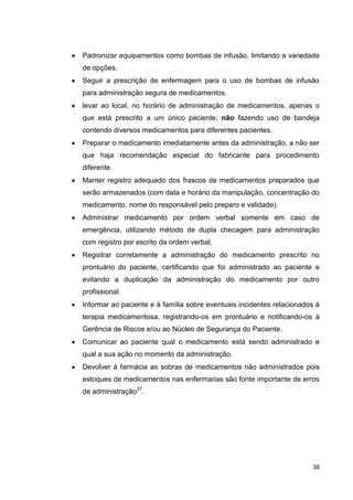 38
Padronizar equipamentos como bombas de infusão, limitando a variedade
de opções.
Seguir a prescrição de enfermagem para o uso de bombas de infusão
para administração segura de medicamentos.
levar ao local, no horário de administração de medicamentos, apenas o
que está prescrito a um único paciente, não fazendo uso de bandeja
contendo diversos medicamentos para diferentes pacientes.
Preparar o medicamento imediatamente antes da administração, a não ser
que haja recomendação especial do fabricante para procedimento
diferente.
Manter registro adequado dos frascos de medicamentos preparados que
serão armazenados (com data e horário da manipulação, concentração do
medicamento, nome do responsável pelo preparo e validade).
Administrar medicamento por ordem verbal somente em caso de
emergência, utilizando método de dupla checagem para administração
com registro por escrito da ordem verbal.
Registrar corretamente a administração do medicamento prescrito no
prontuário do paciente, certificando que foi administrado ao paciente e
evitando a duplicação da administração do medicamento por outro
profissional.
Informar ao paciente e à família sobre eventuais incidentes relacionados à
terapia medicamentosa, registrando-os em prontuário e notificando-os à
Gerência de Riscos e/ou ao Núcleo de Segurança do Paciente.
Comunicar ao paciente qual o medicamento está sendo administrado e
qual a sua ação no momento da administração.
Devolver à farmácia as sobras de medicamentos não administrados pois
estoques de medicamentos nas enfermarias são fonte importante de erros
de administração37
.
 