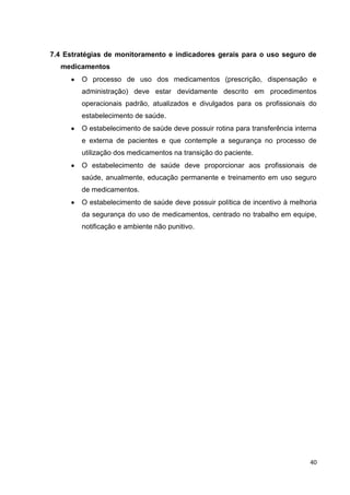 40
7.4 Estratégias de monitoramento e indicadores gerais para o uso seguro de
medicamentos
O processo de uso dos medicamentos (prescrição, dispensação e
administração) deve estar devidamente descrito em procedimentos
operacionais padrão, atualizados e divulgados para os profissionais do
estabelecimento de saúde.
O estabelecimento de saúde deve possuir rotina para transferência interna
e externa de pacientes e que contemple a segurança no processo de
utilização dos medicamentos na transição do paciente.
O estabelecimento de saúde deve proporcionar aos profissionais de
saúde, anualmente, educação permanente e treinamento em uso seguro
de medicamentos.
O estabelecimento de saúde deve possuir política de incentivo à melhoria
da segurança do uso de medicamentos, centrado no trabalho em equipe,
notificação e ambiente não punitivo.
 