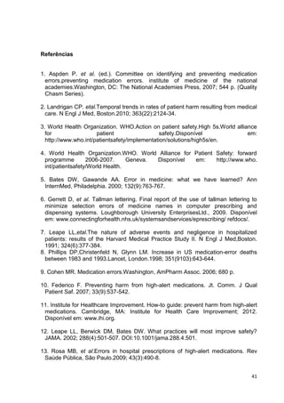 41
Referências
1. Aspden P. et al. (ed.). Committee on identifying and preventing medication
errors.preventing medication errors. institute of medicine of the national
academies.Washington, DC: The National Academies Press, 2007; 544 p. (Quality
Chasm Series).
2. Landrigan CP. etal.Temporal trends in rates of patient harm resulting from medical
care. N Engl J Med, Boston.2010; 363(22):2124-34.
3. World Health Organization. WHO.Action on patient safety.High 5s.World alliance
for patient safety.Disponível em:
http://www.who.int/patientsafety/implementation/solutions/high5s/en.
4. World Health Organization.WHO. World Alliance for Patient Safety: forward
programme 2006-2007. Geneva. Disponível em: http://www.who.
int/patientsafety/World Health.
5. Bates DW, Gawande AA. Error in medicine: what we have learned? Ann
InternMed, Philadelphia. 2000; 132(9):763-767.
6. Gerrett D, et al. Tallman lettering. Final report of the use of tallman lettering to
minimize selection errors of medicine names in computer prescribing and
dispensing systems. Loughborough University EnterprisesLtd., 2009. Disponível
em: www.connectingforhealth.nhs.uk/systemsandservices/eprescribing/ refdocs/.
7. Leape LL,etal.The nature of adverse events and negligence in hospitalized
patients: results of the Harvard Medical Practice Study II. N Engl J Med,Boston.
1991; 324(6):377-384.
8. Phillips DP,Christenfeld N, Glynn LM. Increase in US medication-error deaths
between 1983 and 1993.Lancet, London.1998; 351(9103):643-644.
9. Cohen MR. Medication errors.Washington, AmPharm Assoc. 2006; 680 p.
10. Federico F. Preventing harm from high-alert medications. Jt. Comm. J Qual
Patient Saf. 2007; 33(9):537-542.
11. Institute for Healthcare Improvement. How-to guide: prevent harm from high-alert
medications. Cambridge, MA: Institute for Health Care Improvement; 2012.
Disponível em: www.ihi.org.
12. Leape LL, Berwick DM, Bates DW. What practices will most improve safety?
JAMA. 2002; 288(4):501-507. DOI:10.1001/jama.288.4.501.
13. Rosa MB, et al.Errors in hospital prescriptions of high-alert medications. Rev
Saúde Pública, São Paulo.2009; 43(3):490-8.
 